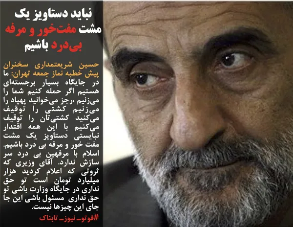 حسین شریعتمداری سخنران پیش خطبه نماز جمعه تهران: ما در جایگاه بسیار برجسته&zwnj;ای هستیم اگر حمله کنیم شما را می&zwnj;زنیم ،رجز می&zwnj;خوانید پهپاد را می&zwnj;زنیم کشتی را توقیف می&zwnj;کنید کشتی&zwnj;تان را توقیف می&zwnj;کنیم با این همه اقتدار نبایستی دستاویز یک مشت مفت خور و مرفه بی درد باشیم. اسلام با مرفهین بی درد سر سازش ندارد. آقای وزیری که ثروتی که اعلام کردید هزار میلیارد تومان است تو حق نداری در جایگاه وزارت باشی تو حق نداری&nbsp; مسئول باشی این جا جای این چیزها نیست.
