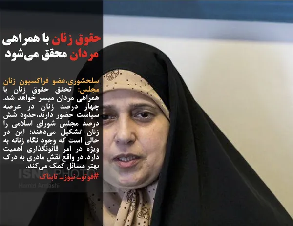 سلحشوری،عضو فراکسیون زنان مجلس: تحقق حقوق زنان با همراهی مردان میسر خواهد شد. چهار درصد زنان در عرصه سیاست حضور دارند،حدود شش درصد مجلس شورای اسلامی را زنان تشکیل می&zwnj;دهند؛ این در حالی است که وجود نگاه زنانه به ویژه در امر قانونگذاری اهمیت دارد. در واقع نقش مادری به درک بهتر مسائل کمک می&zwnj;کند.
