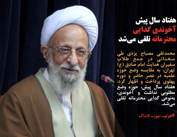 محمدتقی مصباح یزدی طی سخنانی در جمع طلاب سفیران هدایت امام صادق&zwnj; (ع) تهران، به مقایسه وضع حوزه علمیه در عصر حاضر و دوره پهلوی پرداخت و اظهار کرد: هفتاد سال پیش، حوزه وضع مطلوبی نداشت و آخوندی، به&zwnj;نوعی گدایی محترمانه تلقی می&zwnj;شد.
