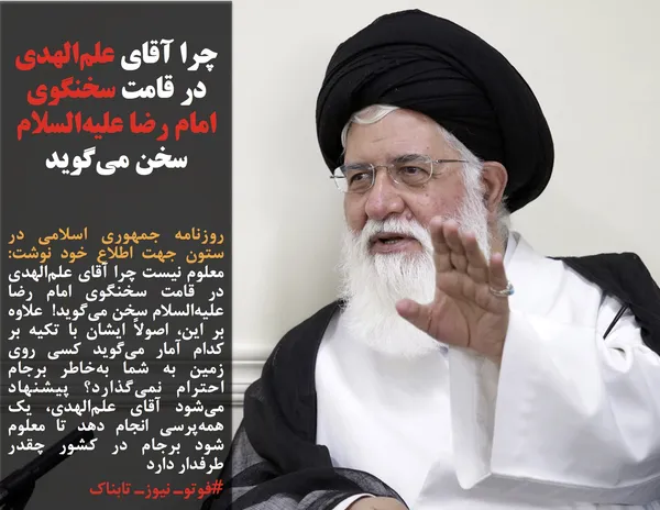 روزنامه جمهوری اسلامی در ستون جهت اطلاع خود نوشت: معلوم نیست چرا آقای علم&zwnj;الهدی در قامت سخنگوی امام رضا علیه&zwnj;السلام سخن می&zwnj;گوید!  علاوه بر این، اصولاً ایشان با تکیه بر کدام آمار می&zwnj;گوید کسی روی زمین به شما به&zwnj;خاطر برجام احترام نمی&zwnj;گذارد؟ پیشنهاد می&zwnj;شود آقای علم&zwnj;الهدی، یک همه&zwnj;پرسی انجام دهد تا معلوم شود برجام در کشور چقدر طرفدار دارد

