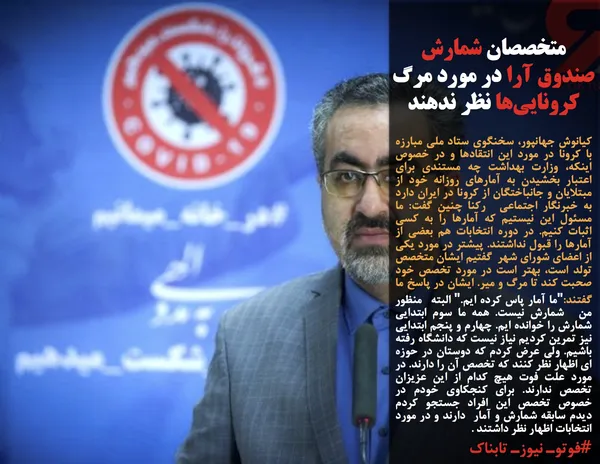 کیانوش جهانپور، سخنگوی ستاد ملی مبارزه با کرونا در مورد این انتقادها و در خصوص اینکه، وزارت بهداشت چه مستندی برای اعتبار بخشیدن به آمارهای روزانه خود از مبتلایان و جانباختگان از کرونا در ایران دارد به خبرنگار اجتماعی&nbsp; رکنا چنین گفت: ما مسئول این نیستیم که آمارها را به کسی اثبات کنیم. در دوره انتخابات هم بعضی از آمارها را قبول نداشتند. پیشتر در مورد یکی از اعضای شورای شهر&nbsp; گفتیم ایشان متخصص تولد است، بهتر است در مورد تخصص خود صحبت کند تا مرگ و میر. ایشان در پاسخ ما گفتند:"ما آمار پاس کرده ایم." البته&nbsp; منظور من&nbsp; شمارش نیست. همه ما سوم ابتدایی شمارش را خوانده ایم. چهارم و پنجم ابتدایی نیز تمرین کردیم نیاز نیست که دانشگاه رفته باشیم. ولی عرض کردم که دوستان در حوزه ای اظهار نظر کنند که تخصص آن را دارند. در مورد علت فوت هیچ کدام از این عزیزان تخصص ندارند. برای کنجکاوی خودم در خصوص تخصص این افراد جستجو کردم دیدم سابقه شمارش و آمار&nbsp; دارند و در مورد انتخابات اظهار نظر داشتند .
