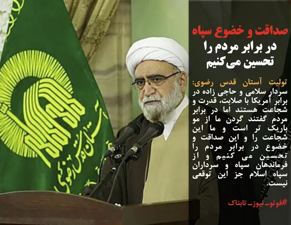 تولیت آستان قدس رضوی: سردار سلامی و حاجی زاده در برابر آمریکا با صلابت، قدرت و شجاعت هستند اما در برابر مردم گفتند گردن ما از مو باریک تر است و ما این شجاعت را و این صداقت و خضوع در برابر مردم را تحسین می کنیم و از فرماندهان سپاه و سرداران سپاه اسلام جز این توقعی نیست.
