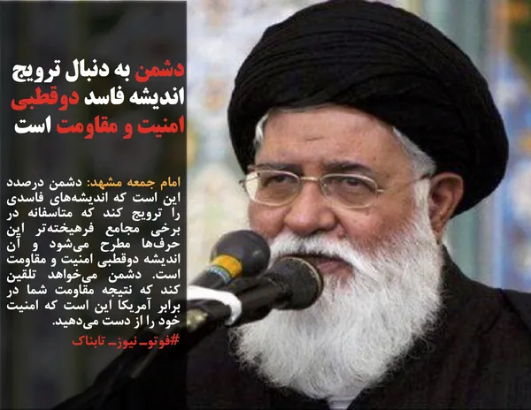 امام جمعه مشهد: دشمن درصدد این است که اندیشه&zwnj;های فاسدی را ترویج کند که متاسفانه در برخی مجامع فرهیخته&zwnj;تر این حرف&zwnj;ها مطرح می&zwnj;شود و آن اندیشه دوقطبی امنیت و مقاومت است. دشمن می&zwnj;خواهد تلقین کند که نتیجه مقاومت شما در برابر آمریکا این است که امنیت خود را از دست می&zwnj;دهید.
#فوتوـ نیوزـ تابناک
