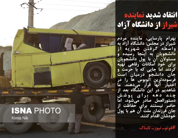 بهرام پارسایی، ماینده مردم شیراز در مجلس: دانشگاه آزاد به واسطه گرفتن شهریه از دانشجویان به اینجا رسیده و مسئولان آن با پول دانشجویان برای خود امکانات رفاهی تهیه کردند اما جایی که با حرمت و جان دانشجو درمیان است فرسوده&zwnj;ترین اتوبوس ها را در اختیار آنها قرار می&zwnj;دهند. ما شاهدیم در این دانشگاه بعد از چند دهه برای پوشش دستورالعمل صادر می&zwnj;شود، اما حاضر نیستند برای حفاظت از جان فرزندان ملت آن هم با پول خودشان اقدام کنند.
