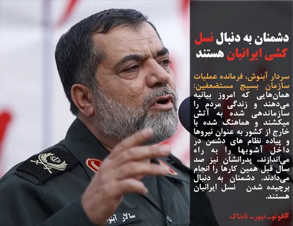 سردار آبنوش، فرمانده عملیات سازمان بسیج مستضعفین: همان&zwnj;هایی که امروز بیانیه می&zwnj;دهند و زندگی مردم را سازماندهی شده به آتش میکشند و هماهنگ شده با خارج از کشور به عنوان نیروها و پیاده نظام های دشمن در داخل آشوبها را به راه می&zwnj;اندازند، پدرانشان نیز صد سال قبل همین کارها را انجام می&zwnj;دادند. دشمنان به دنبال برچیده شدن  نسل ایرانیان هستند.
