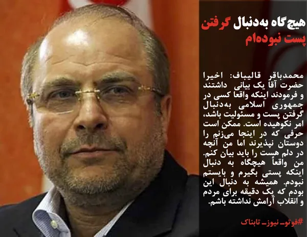 محمدباقر قالیباف: اخیرا حضرت آقا یک بیانی&nbsp; داشتند و فرمودند اینکه واقعا کسی در جمهوری اسلامی به&zwnj;دنبال گرفتن پست و مسئولیت باشد، امر نکوهیده است. ممکن است حرفی که در اینجا می&zwnj;زنم را دوستان نپذیرند اما من آنچه در دلم هست را باید بیان کنم. من واقعاً هیچگاه به دنبال اینکه پستی بگیرم و بایستم نبودم. همیشه به دنبال این بودم که یک دقیقه برای مردم و انقلاب آرامش نداشته باشم.
