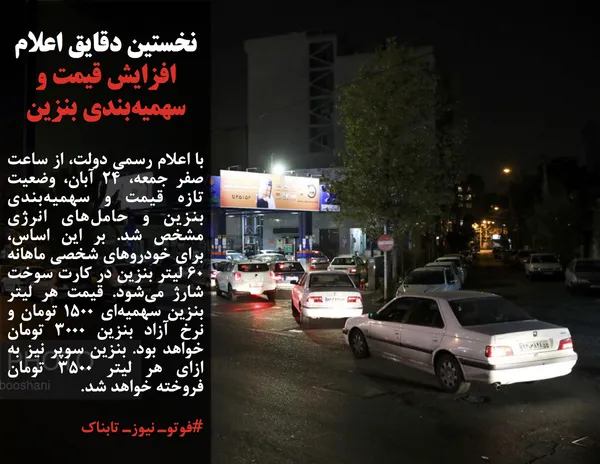 با اعلام رسمی دولت، از ساعت صفر جمعه، ۲۴ آبان، وضعیت تازه قیمت و سهمیه&zwnj;بندی بنزین و حامل&zwnj;های انرژی مشخص شد. بر این اساس، برای خودروهای شخصی ماهانه ۶۰ لیتر بنزین در کارت سوخت شارژ می&zwnj;شود. قیمت هر لیتر بنزین سهمیه&zwnj;ای ۱۵۰۰ تومان و نرخ آزاد بنزین ۳۰۰۰ تومان خواهد بود. بنزین سوپر نیز به ازای هر لیتر ۳۵۰۰ تومان فروخته خواهد شد.
