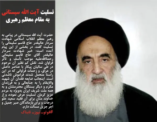 حضرت آیت الله سیستانی در پیامی به رهبر معظم انقلاب اسلامی شهادت سردار عالیقدر حاج قاسم سلیمانی را تسلیت گفت. در بخشی از این پیام آمده است: خبر شهادت سردار عالیقدر آقای حاج قاسم سلیمانی رحمةالله&zwnj;علیه موجب تأسف و تأثر فراوان شد. نقش کم نظیر آن مرحوم در طی سالیان پیکار با عناصر داعش در عراق، و زحمات فراوانی که در این راستا متحمل شدند فراموش ناشدنی است. اینجانب ضایعه فقدان آن شهید والامقام را به جنابعالی و به فرزندان مکرّم و دیگر بستگان محترمشان و به همه ملت شریف ایران به&zwnj;ویژه به مردم عزیز کرمان تسلیت عرض نموده، و از خداوند منّان برای آن فقید سعید علّو درجات و برای بازماندگان صبر جمیل و اجر جزیل مسألت دارم.
