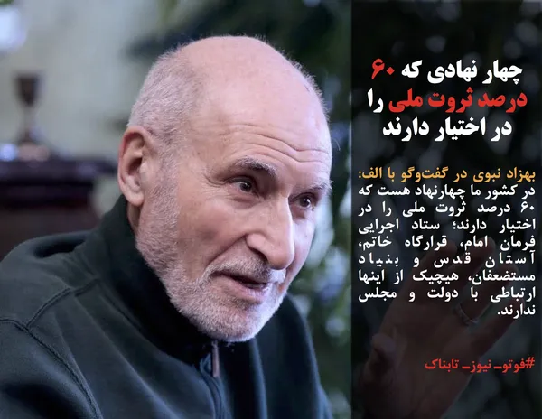 بهزاد نبوی در گفت&zwnj;وگو با الف: در کشور ما چهارنهاد هست که ۶۰ درصد ثروت ملی را در اختیار دارند؛ ستاد اجرایی فرمان امام، قرارگاه خاتم، آستان قدس و بنیاد مستضعفان، هیچیک از اینها ارتباطی با دولت و مجلس ندارند.
