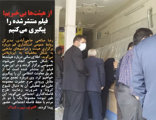 رضا صالحی حاجی&zwnj;آبادی، مدیرکل روابط عمومی استانداری قم درباره برگزاری هیئت و مراسم&zwnj;های مذهبی به شکل مخفیانه به ایرناپلاس می&zwnj;گوید: اطلاع&zwnj;رسانی درباره هیئت&zwnj;ها به شکل عمومی انجام نمی&zwnj;شود، خصوصی برگزار کردند و در این مورد فیلم آن منتشر شده است اما از طریق معاونت انتظامی آن را پیگیری خواهیم کرد. وی درباره تجمع مردم مقابل ورودی حرم حضرت معصومه علی&zwnj;رغم تعطیلی آن به دنبال شیوع کرونا و ضرورت رعایت طرح فاصله&zwnj;گذاری اجتماعی می&zwnj;گوید: این طور نبوده؛ مجموعا یک یا دو بار مردم با حفظ فاصله اجتماعی، حضور پیدا کردند. #فوتوـ نیوزـ تابناک

