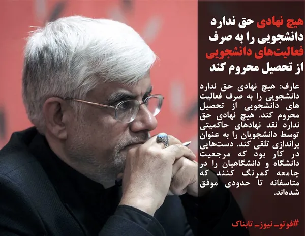 عارف: هیچ نهادی حق ندارد دانشجویی را به صرف فعالیت های دانشجویی از تحصیل محروم کند. هیچ نهادی حق ندارد نقد نهادهای حاکمیتی توسط دانشجویان را به عنوان براندازی تلقی کند. دست&zwnj;هایی در کار بود که مرجعیت دانشگاه و دانشگاهیان را در جامعه کمرنگ کنند که متاسفانه تا حدودی موفق شده&zwnj;اند.
