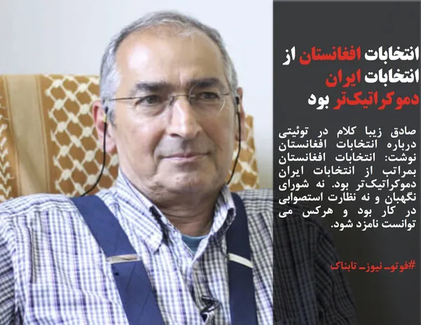 صادق زیبا کلام در توئیتی درباره انتخابات افغانستان نوشت: انتخابات افغانستان بمراتب از انتخابات ایران دموکراتیک&zwnj;تر بود. نه شورای نگهبان و نه نظارت استصوابی در کار بود و هرکس می توانست نامزد شود.
