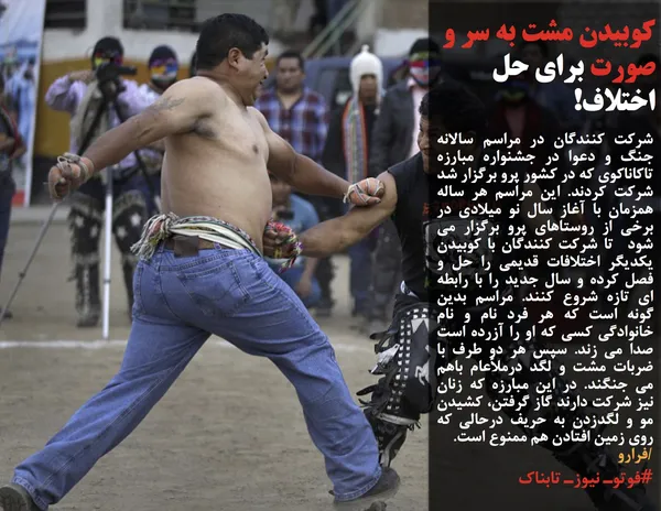 شرکت کنندگان در مراسم سالانه جنگ و دعوا در جشنواره مبارزه تاکاناکوی که در کشور پرو برگزار شد شرکت کردند. این مراسم هر ساله همزمان با آغاز سال نو میلادی در برخی از روستاهای پرو برگزار می شود &nbsp;تا شرکت کنندگان با کوبیدن یکدیگر اختلافات قدیمی را حل و فصل کرده و سال جدید را با رابطه ای تازه شروع کنند. مراسم بدین گونه است که هر فرد نام و نام خانوادگی کسی که او را آزرده است صدا می زند. سپس هر دو طرف با ضربات مشت و لگد درملأعام باهم می جنگند. در این مبارزه که زنان نیز شرکت دارند گاز گرفتن، کشیدن مو و لگدزدن به حریف درحالی که روی زمین افتادن هم ممنوع است.
/فرارو