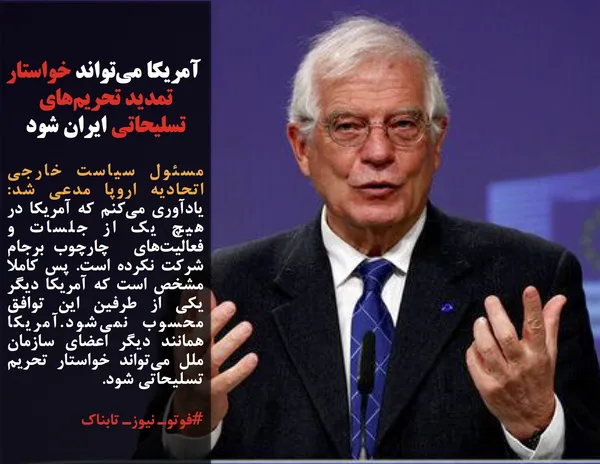 مسئول سیاست خارجی اتحادیه اروپا مدعی شد: یادآوری می&zwnj;کنم که آمریکا در هیچ یک از جلسات و فعالیت&zwnj;های  چارچوب برجام شرکت نکرده است. پس کاملا مشخص است که آمریکا دیگر یکی از طرفین این توافق محسوب نمی&zwnj;شود.آمریکا همانند دیگر اعضای سازمان ملل می&zwnj;تواند خواستار تحریم تسلیحاتی شود.
