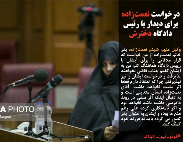 وکیل متهم شبنم نعمت&zwnj;زاده: پدر خانم نعمت&zwnj;زاده از من خواست که قرار ملاقاتی را برای ایشان با رییس دادگاه هماهنگ کنم من به ایشان گفتم جناب قاضی نخواهند پذیرفت و درخواست ایشان را نیز نپذیرفتم چرا که اعتقاد دارم قطعاً اثر مثبت نخواهد داشت. آقای نعمت&zwnj;زاده انسان متدینی است و به دنبال اینکه اثر منفی در روند دادرسی داشته باشد نخواهد بود و اگر نامه&zwnj;نگاری کرده علی رغم منع ما بوده و ایشان به عنوان پدر تصور می کرده باید به فرزند خود کمک کند.
