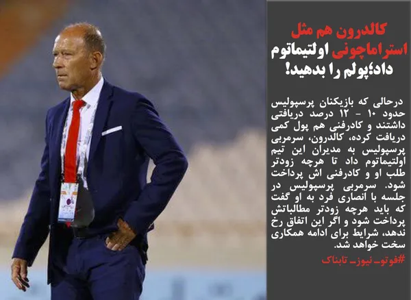  درحالی که بازیکنان پرسپولیس حدود ۱۰ - ۱۲ درصد دریافتی داشتند و کادرفنی هم پول کمی دریافت کرده، کالدرون، سرمربی پرسپولیس به مدیران این تیم اولتیماتوم داد تا هرچه زودتر طلب او و کادرفنی اش پرداخت شود. سرمربی پرسپولیس در جلسه با انصاری فرد به او گفت که باید هرچه زودتر مطالباتش پرداخت شود و اگر این اتفاق رخ ندهد، شرایط برای ادامه همکاری سخت خواهد شد.
