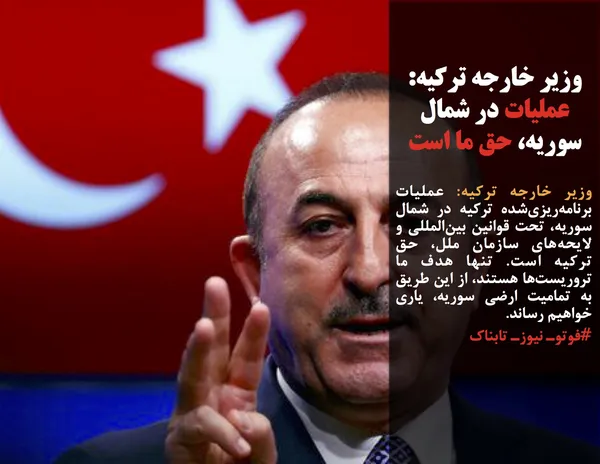 وزیر خارجه ترکیه: عملیات برنامه&zwnj;ریزی&zwnj;شده ترکیه در شمال سوریه، تحت قوانین بین&zwnj;المللی و لایحه&zwnj;های سازمان ملل، حق ترکیه است. تنها هدف ما تروریست&zwnj;ها هستند، از این طریق به تمامیت ارضی سوریه، یاری خواهیم رساند.
