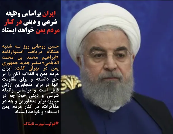 حسن روحانی روز سه شنبه هنگام دریافت استوارنامه &laquo;ابراهیم محمد بن محمد الدیلمی&raquo; سفیر جدید جمهوری یمن در تهران گفت: ایران مردم یمن و انقلاب آنان را بر حق دانسته و برای مقاومت آنها در برابر متجاوزین ارزش قایل است و براساس وظیفه شرعی و دینی خود چه در مبارزه برابر متجاوزین و چه در مذاکرات، در کنار مردم یمن ایستاده و خواهد ایستاد.
