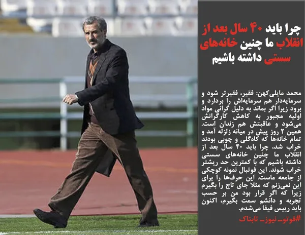 محمد مایلی&zwnj;کهن: فقیر، فقیرتر شود و سرمایه&zwnj;دار هم سرمایه&zwnj;اش را بردارد و برود زیرا اگر بماند به دلیل گرانی مواد اولیه مجبور به کاهش کارگرانش می&zwnj;شود و عاقبتش هم زندان است. همین ۲ روز پیش در میانه زلزله آمد و تمام خانه&zwnj;ها که کاه&zwnj;گلی و چوبی بودند خراب شد، چرا باید ۴۰ سال بعد از انقلاب ما چنین خانه&zwnj;های سستی داشته باشیم که با کمترین حد ریشتر خراب شوند. این فوتبال نمونه کوچکی از جامعه ماست. این حرف&zwnj;ها را برای این نمی&zwnj;زنم که مثلا جای تاج را بگیرم زیرا که اگر قرار بود من بر حسب تجربه و دانشم سمت بگیرم، اکنون باید رییس فیفا می&zwnj;شدم.
