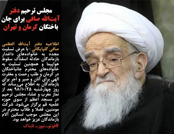 اطلاعیه دفتر آیت&zwnj;الله العظمی صافی گلپایگانی : با عرض تسلیت مجدد به خانواده&zwnj;های داغدار بازماندگان حادثه اسفناک سقوط هواپیما و همچنین تسلیت به خانواده&zwnj;های محترم جانباختگان در کرمان و طلب رحمت و مغفرت الهی برای آنان و صبر و اجر برای بازماندگان به اطلاع می&zwnj;رساند که روز چهارشنبه ۹۸/۱۰/۲۵ بعد از نماز مغرب و عشاء مجلس ترحیم در مسجد اعظم از سوی حوزه علمیه قم برگزار می&zwnj;شود. شرکت مومنین، فضلا و طلاب محترم در این مجلس موجب تسکین آلام بازماندگان عزیز خواهد بود. 
