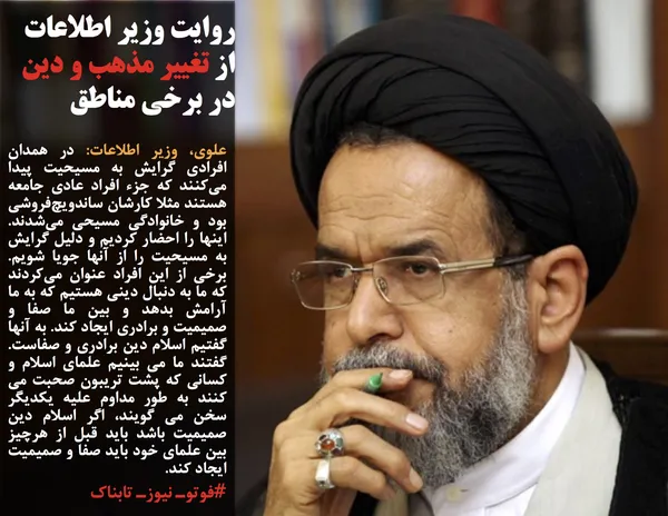 علوی، وزیر اطلاعات: در همدان افرادی گرایش به مسیحیت پیدا می&zwnj;کنند که جزء افراد عادی جامعه هستند مثلا کارشان ساندویچ&zwnj;فروشی بود و خانوادگی مسیحی می&zwnj;شدند. اینها را احضار کردیم و دلیل گرایش به مسیحیت را از آنها جویا شویم. برخی از این افراد عنوان می&zwnj;کردند که ما به دنبال دینی هستیم که به ما آرامش بدهد و بین ما صفا و صمیمیت و برادری ایجاد کند. به آنها گفتیم اسلام دین برادری و صفاست. گفتند ما می بینیم علمای اسلام و کسانی که پشت تریبون صحبت می کنند به طور مداوم علیه یکدیگر سخن می گویند، اگر اسلام دین صمیمیت باشد باید قبل از هرچیز بین علمای خود باید صفا و صمیمیت ایجاد کند.
