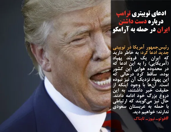 رئیس&zwnj;جمهور آمریکا در توییتی جدید ادعا کرد: به خاطر دارید که ایران یک فروند پهپاد (آمریکایی) را به این ادعا که در محدوده هوایی این کشور بوده، ساقط کرد درحالی که این پهپاد نزدیک آن نیز نبوده است. آن&zwnj;ها با وجود اینکه از حقیقت خبر داشتند، به این دروغ بزرگ خود ادامه دادند. حال نیز می&zwnj;گویند که ارتباطی با حمله به عربستان سعودی ندارند؛ خواهیم دید.
