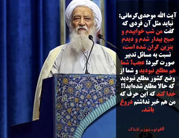 آیت الله موحدی&zwnj;کرمانی: نباید مثل آن فردی که گفت من شب خوابیدم و صبح بیدار شدم و دیدم بنزین گران شده است، نسبت به مسائل تدبیر صورت گیرد؛ عجب! شما هم مطلع نبودید و شما از وضع کشور مطلع نبودید که حالا مطلع شده&zwnj;اید؟!&zwj; خدا کند که این حرف که من هم خبر نداشتم دروغ باشد.
