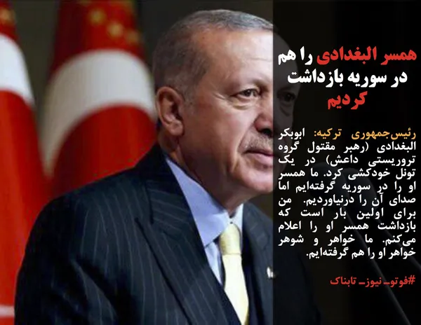 رئیس&zwnj;جمهوری ترکیه: ابوبکر البغدادی (رهبر مقتول گروه تروریستی داعش) در یک تونل خودکشی کرد. ما همسر او را در سوریه گرفته&zwnj;ایم اما صدای آن را درنیاوردیم.  من برای اولین بار است که بازداشت همسر او را اعلام می&zwnj;کنم. ما خواهر و شوهر خواهر او را هم گرفته&zwnj;ایم.
