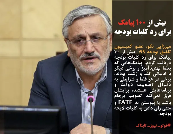 میرزایی نکو، عضو کمیسیون تلفیق بودجه ۹۹:  بیش از ۱۰۰ پیامک برای رد کلیات بودجه دریافت کردم، پیامک&zwnj;هایی که بعضا تهدیدآمیز و برخی دیگر با ادبیاتی تند و زشت بودند.  برخی در هر فضا و شرایطی به دنبال تضعیف دولت و برنامه&zwnj;هایش هستند، برایشان فرق نمی&zwnj;کند تصویب برجام باشد یا پیوستن به FATF و حتی رای دادن به کلیات لایحه بودجه.
