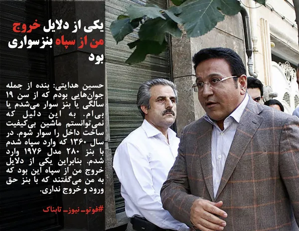 حسین هدایتی: بنده از جمله جوان&zwnj;هایی بودم که از سن ۱۹ سالگی یا بنز سوار می&zwnj;شدم یا بی&zwnj;ام. به این دلیل که نمی&zwnj;توانستم ماشین بی&zwnj;کیفیت ساخت داخل را سوار شوم. در سال ۱۳۶۰ که وارد سپاه شدم با بنز ۲۸۰ مدل ۱۹۷۶ وارد شدم. بنابراین یکی از دلایل خروج من از سپاه این بود که به من می&zwnj;گفتند که با بنز حق ورود و خروج نداری. 
