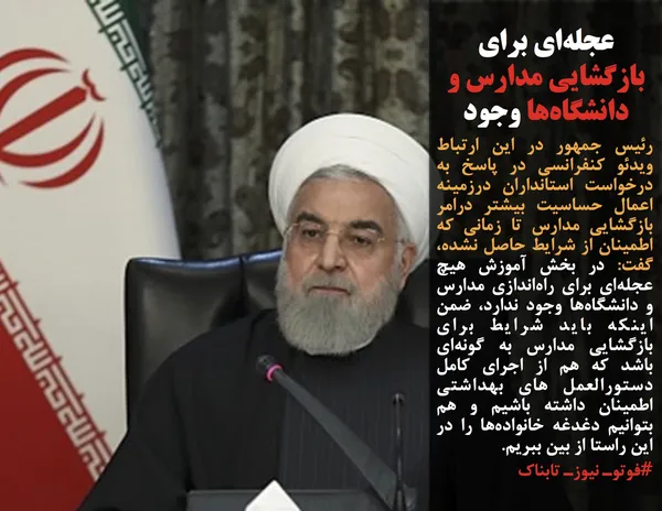 رئیس جمهور در این ارتباط ویدئو کنفرانسی در پاسخ به درخواست استانداران درزمینه اعمال حساسیت بیشتر درامر بازگشایی مدارس تا زمانی که اطمینان از شرایط حاصل نشده، گفت: در بخش آموزش هیچ عجله&zwnj;ای برای راه&zwnj;اندازی مدارس و دانشگاه&zwnj;ها وجود ندارد، ضمن اینکه باید شرایط برای بازگشایی مدارس به گونه&zwnj;ای باشد که هم از اجرای کامل دستورالعمل های بهداشتی اطمینان داشته باشیم و هم بتوانیم دغدغه خانواده&zwnj;ها را در این راستا از بین ببریم.
