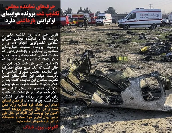 فارس خبر داد: روز گذشته یکی از روزنامه ها با نماینده مجلس شورای اسلامی گفت&zwnj;وگویی انجام داد و از وضعیت پرونده سقوط هواپیمای مسافربری اوکراین و بازداشتی&zwnj;هایی که مقامات قضایی گفته بودند پرسید که او منکر بازداشت شد و حتی معتقد بود که لازم نبود کسی بازداشت شود این در حالی است که یک منبع مطلع اظهارات این نماینده مجلس شورای اسلامی را نادرست خواند. این مقام مطلع ضمن تکذیب سخنان این نماینده گفت: بعد از اعلام جزئیات حادثه شلیک به هواپیمای اوکراینی همانطور که پیش از این هم اعلام شده چند نفر بازداشت شده&zwnj;اند و برای این افراد پرونده قضایی تشکیل شده است. وی ادامه داد: از همان ابتدای اعلام این حادثه قوه قضاییه وارد عمل شده و در حال بررسی پرونده است. اکنون نیز پرونده این افراد در حال طی کردن روال اداری خود است و تحقیقات در این باره همچنان ادامه دارد.
