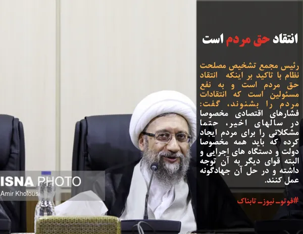رئیس مجمع تشخیص مصلحت نظام با تاکید بر اینکه&nbsp; انتقاد حق مردم است و به نفع مسئولین است که انتقادات مردم را بشنوند، گفت: فشارهای اقتصادی مخصوصا در سالهای اخیر، حتما مشکلاتی را برای مردم ایجاد کرده که باید همه مخصوصا دولت و دستگاه های اجرایی و البته قوای دیگر به آن توجه داشته و در حل آن جهادگونه عمل کنند.
