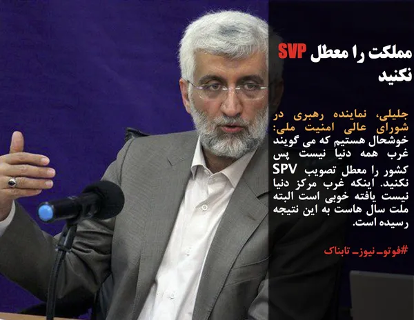 جلیلی، نماینده رهبری در شورای عالی امنیت ملی: خوشحال هستیم که می گویند غرب همه دنیا نیست پس کشور را معطل تصویب SPV نکنید. اینکه غرب مرکز دنیا نیست یافته خوبی است البته ملت سال هاست به این نتیجه رسیده است. 
