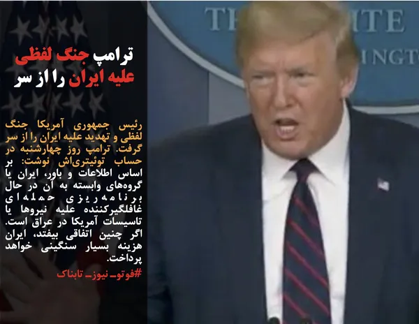 رئیس جمهوری آمریکا جنگ لفظی و تهدید علیه ایران را از سر گرفت. ترامپ روز چهارشنبه در حساب توئیتری&zwnj;اش نوشت: بر اساس اطلاعات و باور، ایران یا گروه&zwnj;های وابسته به آن در حال برنامه&zwnj;ریزی حمله&zwnj;ای غافلگیرکننده علیه نیروها یا تاسیسات آمریکا در عراق است. اگر چنین اتفاقی بیفتد، ایران هزینه بسیار سنگینی خواهد پرداخت.
