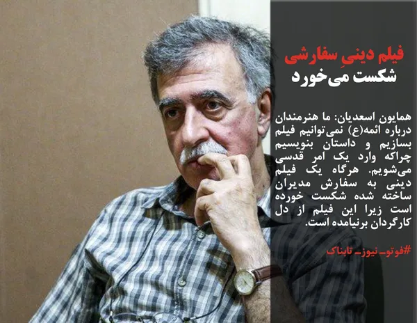 همایون اسعدیان: ما هنرمندان درباره ائمه(ع) نمی&zwnj;توانیم فیلم بسازیم و داستان بنویسیم چراکه وارد یک امر قدسی می&zwnj;شویم. هرگاه یک فیلم دینی به سفارش مدیران ساخته شده شکست خورده است زیرا این فیلم از دل کارگردان برنیامده است. 
