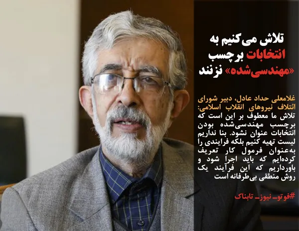 غلامعلی حداد عادل، دبیر شورای ائتلاف نیروهای انقلاب اسلامی: تلاش ما معطوف بر این است که برچسب مهندسی&zwnj;شده بودن انتخابات عنوان نشود. بنا نداریم لیست تهیه کنیم بلکه فرایندی را به&zwnj;عنوان فرمول کار تعریف کرده&zwnj;ایم که باید اجرا شود و باورداریم که این فرآیند یک روش منطقی بی&zwnj;طرفانه است
