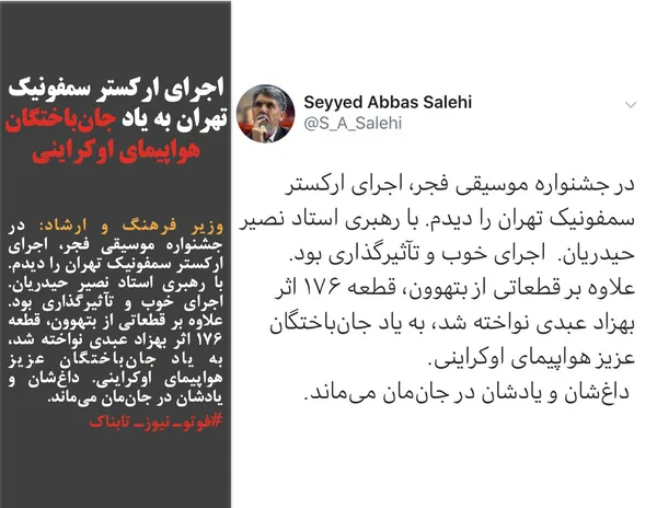 وزیر فرهنگ و ارشاد: در جشنواره موسیقی فجر، اجرای ارکستر سمفونیک تهران را دیدم. با رهبری استاد نصیر حیدریان.  اجرای خوب و تآثیرگذاری بود. علاوه بر قطعاتی از بتهوون، قطعه ۱۷۶ اثر بهزاد عبدی نواخته شد، به یاد جان&zwnj;باختگان عزیز هواپیمای اوکراینی. داغ&zwnj;&zwnj;شان و یادشان در جان&zwnj;مان می&zwnj;ماند.
