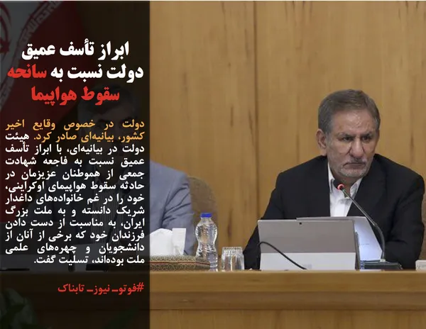 دولت در خصوص وقایع اخیر کشور، بیانیه&zwnj;ای صادر کرد. هیئت دولت در بیانیه&zwnj;ای، با ابراز تأسف عمیق نسبت به فاجعه شهادت جمعی از هموطنان عزیزمان در حادثه سقوط هواپیمای اوکراینی، خود را در غم خانواده&zwnj;های داغدار شریک دانسته و به ملت بزرگ ایران، به مناسبت از دست دادن فرزندان خود که برخی از آنان از دانشجویان و چهره&zwnj;های علمی ملت بوده&zwnj;اند، تسلیت گفت.
