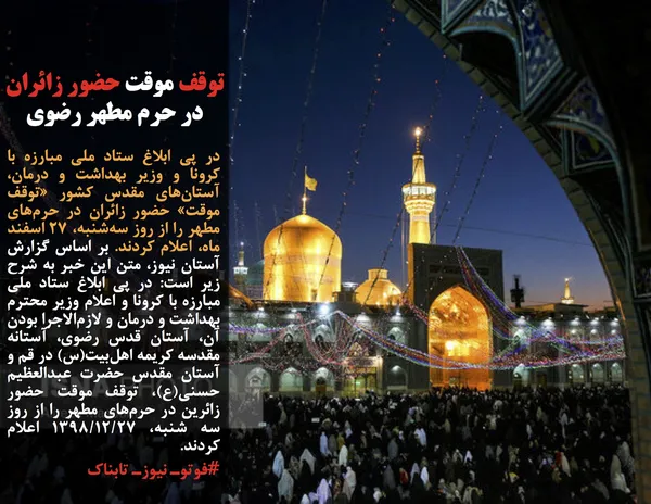 در پی ابلاغ ستاد ملی مبارزه با کرونا و وزیر بهداشت و درمان، آستان&zwnj;های مقدس کشور &laquo;توقف موقت&raquo; حضور زائران در حرم&zwnj;های مطهر را از روز سه&zwnj;شنبه، ۲۷ اسفند ماه، اعلام کردند. بر اساس گزارش آستان نیوز، متن این خبر به شرح زیر است: در پی ابلاغ ستاد ملی مبارزه با کرونا و اعلام وزیر محترم بهداشت و درمان و لازم&zwnj;الاجرا بودن آن، آستان قدس رضوی، آستانه مقدسه کریمه اهل&zwnj;بیت(س) در قم و آستان مقدس حضرت عبدالعظیم حسنی(ع)، توقف موقت حضور زائرین در حرم&zwnj;های مطهر را از روز سه شنبه، ۱۳۹۸/۱۲/۲۷&nbsp;اعلام کردند.
