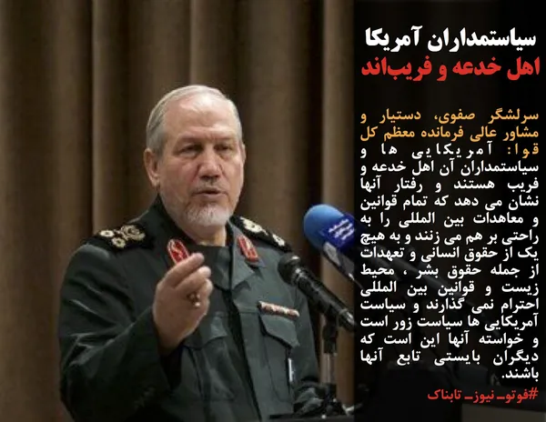 سرلشگر صفوی، دستیار و مشاور عالی فرمانده معظم کل قوا: آمریکایی ها و سیاستمداران آن اهل خدعه و فریب هستند و رفتار آنها نشان می دهد که تمام قوانین و معاهدات بین المللی را به راحتی بر هم می زنند و به هیچ یک از حقوق انسانی و تعهدات از جمله حقوق بشر ، محیط زیست و قوانین بین المللی احترام نمی گذارند و سیاست آمریکایی ها سیاست زور است و خواسته آنها این است که دیگران بایستی تابع آنها باشند.
