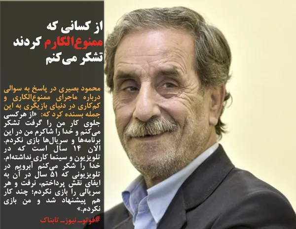 محمود بصیری در پاسخ به سوالی درباره ماجرای ممنوع&zwnj;الکاری و کم&zwnj;کاری در دنیای بازیگری به این جمله بسنده کرد که: &nbsp;&laquo;از هرکسی جلوی کار من را گرفت تشکر می&zwnj;کنم و خدا را شاکرم من در این برنامه&zwnj;ها و سریال&zwnj;ها بازی نکردم. الان 14 سال است که در تلویزیون و سینما کاری نداشته&zwnj;ام. خدا را شکر می&zwnj;کنم آبرویم در تلویزیونی که 51 سال در آن به ایفای نقش پرداختم، نرفت و هر سریالی را بازی نکردم؛ چند کار هم پیشنهاد شد و من بازی نکردم.&raquo;
