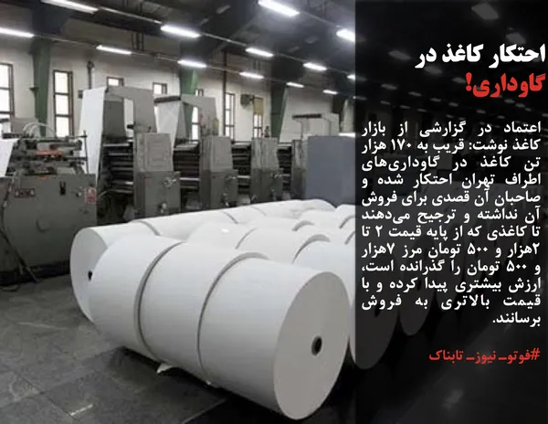 اعتماد در گزارشی از بازار کاغذ نوشت: قریب به ١٧٠ هزار تن کاغذ در گاوداری&zwnj;های اطراف تهران احتکار شده و صاحبان آن قصدی برای فروش آن نداشته و ترجیح می&zwnj;دهند تا کاغذی که از پایه قیمت ٢ تا ۲هزار و ۵۰۰ تومان مرز ۷هزار و ۵۰۰ تومان را گذرانده است، ارزش بیشتری پیدا کرده و با قیمت بالاتری به فروش برسانند.
