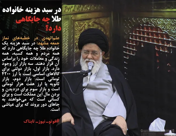 علم&zwnj;الهدی در خطبه&zwnj;های نماز جمعه مشهد: در سبد هزینه یک خانواده طلا چه جایگاهی دارد که همه مردم و همه کسبه، همه زندگی و معاملات خود را براساس آن قرار دهند. سه بازار ارز وجود دارد. بازار اول، بازار دولتی برای کالاهای اساسی است با ارز ۴۲۰۰ تومانی است. بازار دوم، بازار ثانویه با ارز هفت هزار تومانی است و بازار سوم برای دزدیدن و بردن مال این مملکت است و برای کسانی است که می&zwnj;خواهند به جاهای دور بروند که برای عیاشی است.
