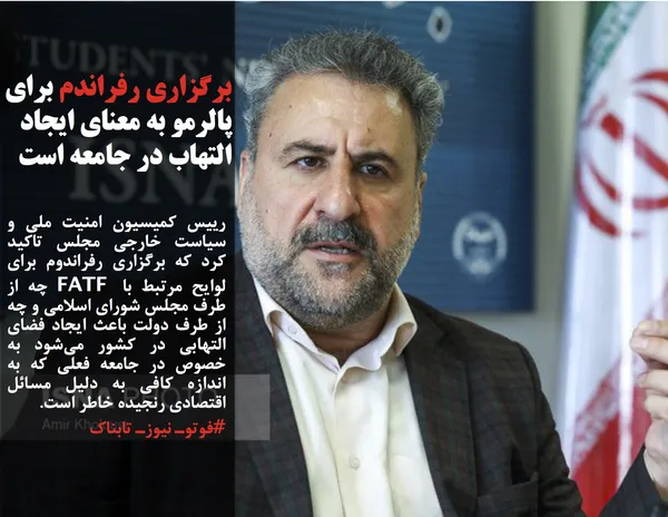 رییس کمیسیون امنیت ملی و سیاست خارجی مجلس تاکید کرد که برگزاری رفراندوم برای لوایح مرتبط با FATF چه از طرف مجلس شورای اسلامی و چه از طرف دولت باعث ایجاد فضای التهابی در کشور می&zwnj;شود به خصوص در جامعه فعلی که به اندازه کافی به دلیل مسائل اقتصادی رنجیده خاطر است.

