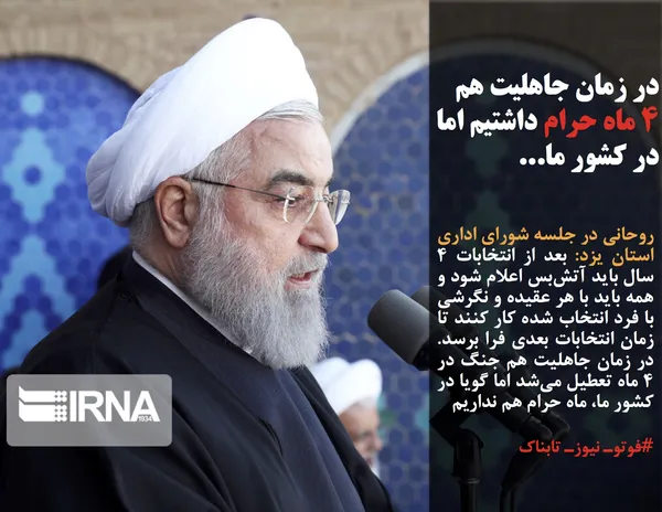روحانی در جلسه شورای اداری استان یزد: بعد از انتخابات 4 سال باید آتش&zwnj;بس اعلام شود و همه باید با هر عقیده و نگرشی با فرد انتخاب شده کار کنند تا زمان انتخابات بعدی فرا برسد. در زمان جاهلیت هم جنگ در 4 ماه تعطیل می&zwnj;شد اما گویا در کشور ما، ماه حرام هم نداریم
