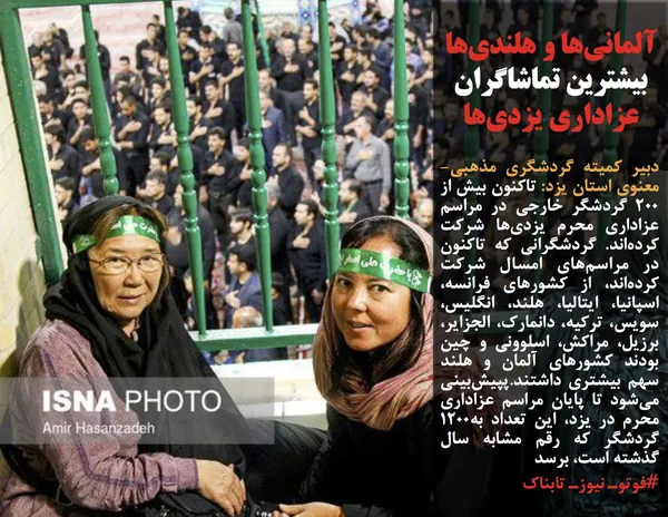 دبیر کمیته گردشگری مذهبی-معنوی استان یزد: تاکنون بیش از ۲۰۰ گردشگر خارجی در مراسم عزاداری محرم یزدی&zwnj;ها شرکت کرده&zwnj;اند. گردشگرانی که تاکنون در مراسم&zwnj;های امسال شرکت کرده&zwnj;اند، از کشور&zwnj;های فرانسه، اسپانیا، ایتالیا، هلند، انگلیس، سویس، ترکیه، دانمارک، الجزایر، برزیل، مراکش، اسلوونی و چین بودند کشور&zwnj;های آلمان و هلند سهم بیشتری داشتند.پپیش&zwnj;بینی می&zwnj;شود تا پایان مراسم عزاداری محرم در یزد، این تعداد به۱۲۰۰ گردشگر که رقم مشابه سال گذشته است، برسد
#فوتوـ نیوزـ تابناک

