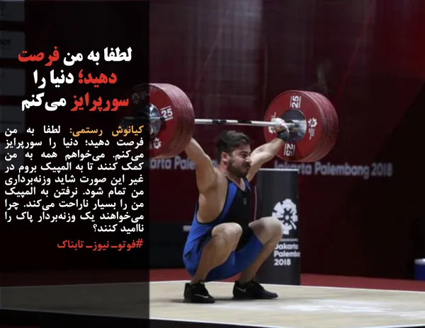 کیانوش رستمی: لطفا به من فرصت دهید؛ دنیا را سورپرایز می&zwnj;کنم. می&zwnj;خواهم همه به من کمک کنند تا به المپیک بروم در غیر این صورت شاید وزنه&zwnj;برداری من تمام شود. نرفتن به المپیک من را بسیار ناراحت می&zwnj;کند. چرا می&zwnj;خواهند یک وزنه&zwnj;بردار پاک را ناامید کنند؟
