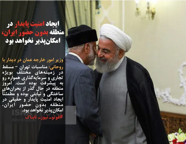 وزیر امور خارجه عمان در دیدار با روحانی: مناسبات تهران &ndash; مسقط در زمینه&zwnj;های مختلف بویژه تجاری و سرمایه&zwnj;گذاری همواره رو به پیشرفت بوده است. امروز منطقه در حال گذر از بحران&zwnj;های ساختگی و نیابتی بوده و مطمئناً ایجاد امنیت پایدار و حقیقی در منطقه بدون حضور ایران، امکان&zwnj;پذیر نخواهد بود.
