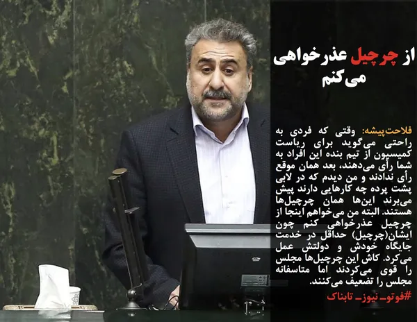 فلاحت&zwnj;پیشه: وقتی که فردی به راحتی می&zwnj;گوید برای ریاست کمیسیون از تیم بنده این افراد به شما رأی می&zwnj;دهند، بعد همان موقع رأی ندادند و من دیدم که در لابی پشت پرده چه کارهایی دارند پیش می&zwnj;برند این&zwnj;ها همان چرچیل&zwnj;ها هستند. البته من می&zwnj;خواهم اینجا از چرچیل عذرخواهی کنم چون ایشان(چرچیل) حداقل در خدمت جایگاه خودش و دولتش عمل می&zwnj;کرد. کاش این چرچیل&zwnj;ها مجلس را قوی می&zwnj;کردند اما متاسفانه مجلس را تضعیف می&zwnj;کنند.
